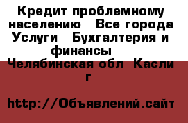 Кредит проблемному населению - Все города Услуги » Бухгалтерия и финансы   . Челябинская обл.,Касли г.